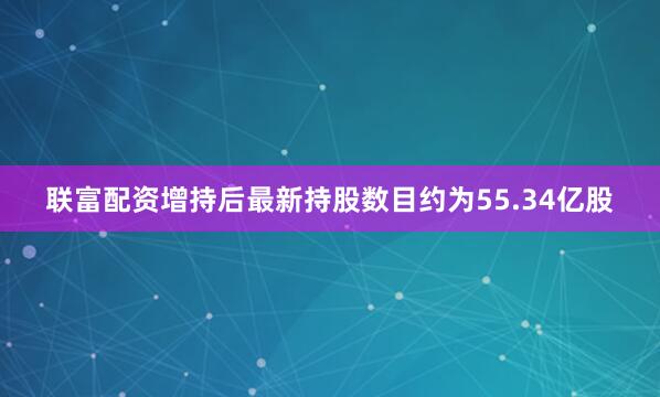 联富配资增持后最新持股数目约为55.34亿股