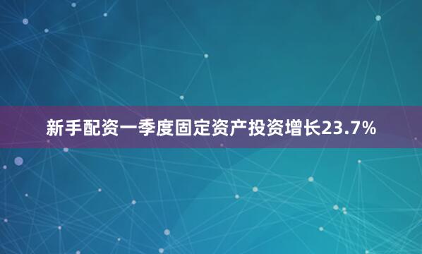 新手配资一季度固定资产投资增长23.7%