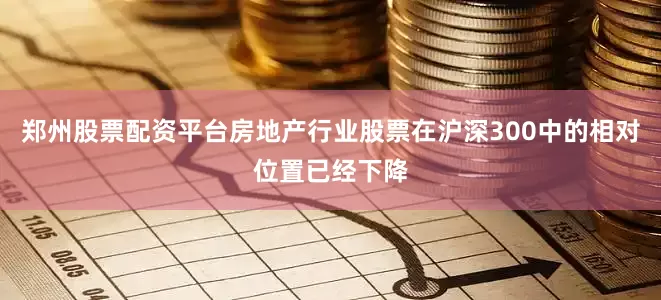 郑州股票配资平台房地产行业股票在沪深300中的相对位置已经下降