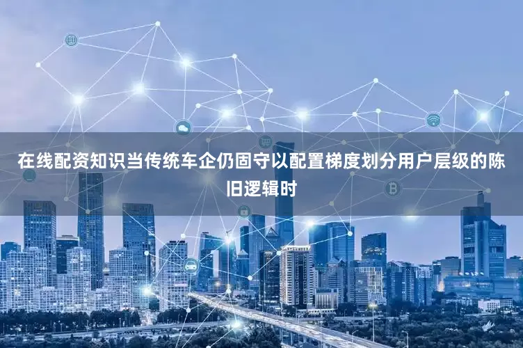 在线配资知识当传统车企仍固守以配置梯度划分用户层级的陈旧逻辑时