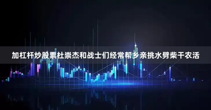 加杠杆炒股票杜崇杰和战士们经常帮乡亲挑水劈柴干农活