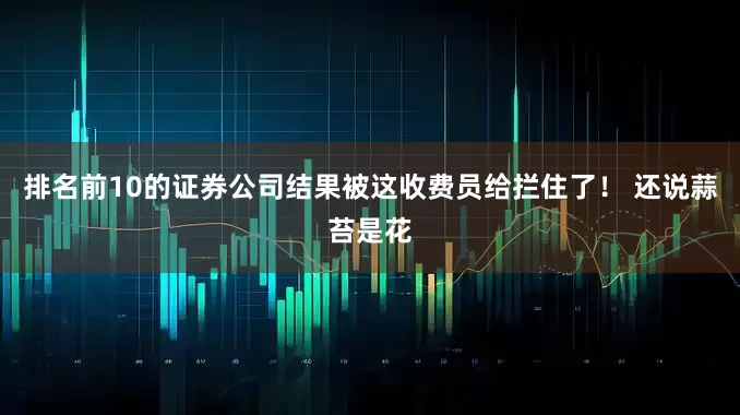 排名前10的证券公司结果被这收费员给拦住了！ 还说蒜苔是花