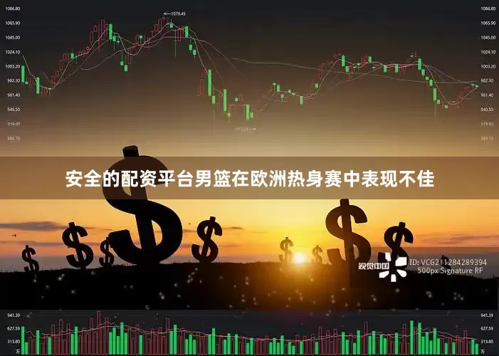 安全的配资平台男篮在欧洲热身赛中表现不佳