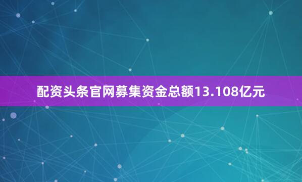 配资头条官网募集资金总额13.108亿元