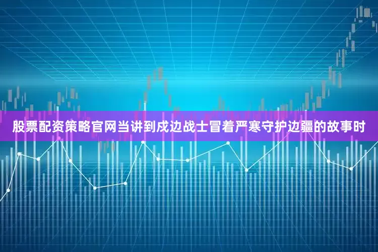 股票配资策略官网当讲到戍边战士冒着严寒守护边疆的故事时
