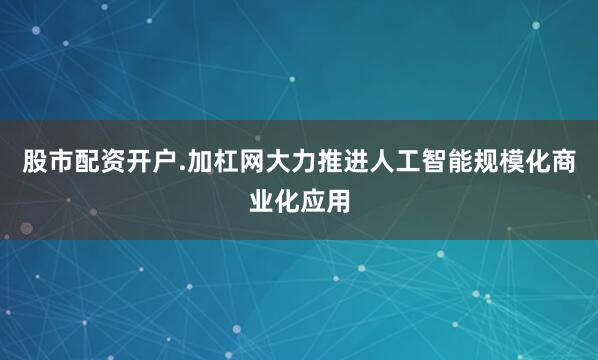 股市配资开户.加杠网大力推进人工智能规模化商业化应用