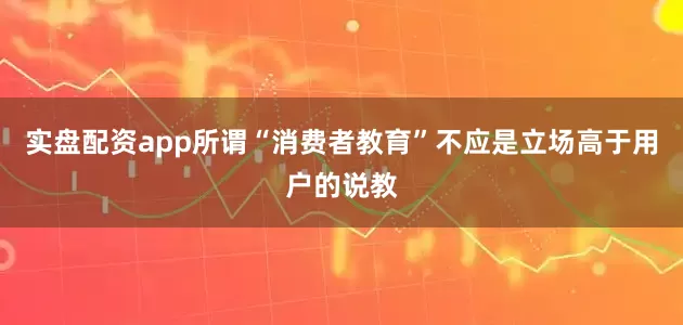 实盘配资app所谓“消费者教育”不应是立场高于用户的说教