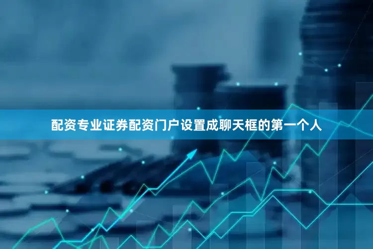 配资专业证券配资门户设置成聊天框的第一个人