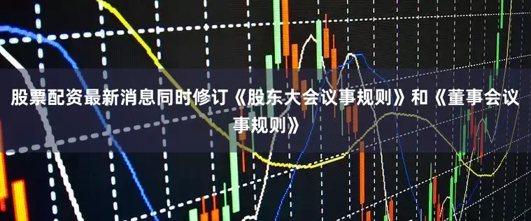 股票配资最新消息同时修订《股东大会议事规则》和《董事会议事规则》