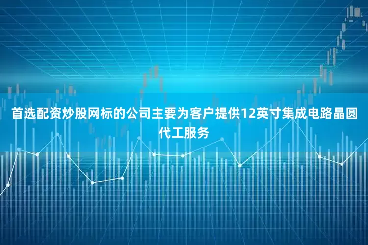 首选配资炒股网标的公司主要为客户提供12英寸集成电路晶圆代工服务