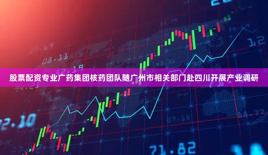 股票配资专业广药集团核药团队随广州市相关部门赴四川开展产业调研