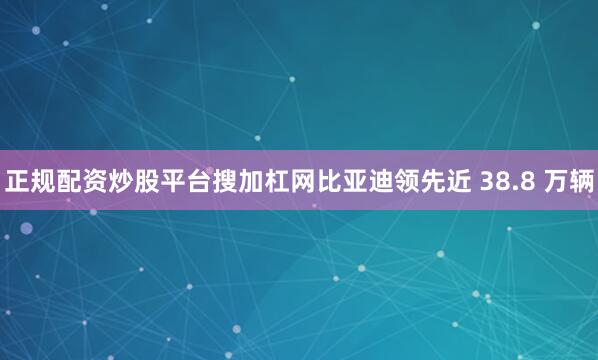 正规配资炒股平台搜加杠网比亚迪领先近 38.8 万辆